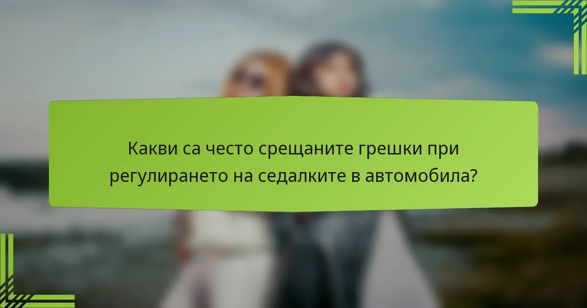Какви са често срещаните грешки при регулирането на седалките в автомобила?